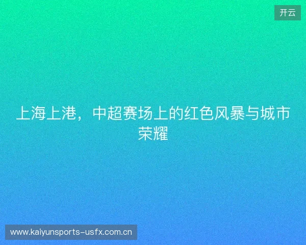 上海上港，中超赛场上的红色风暴与城市荣耀
