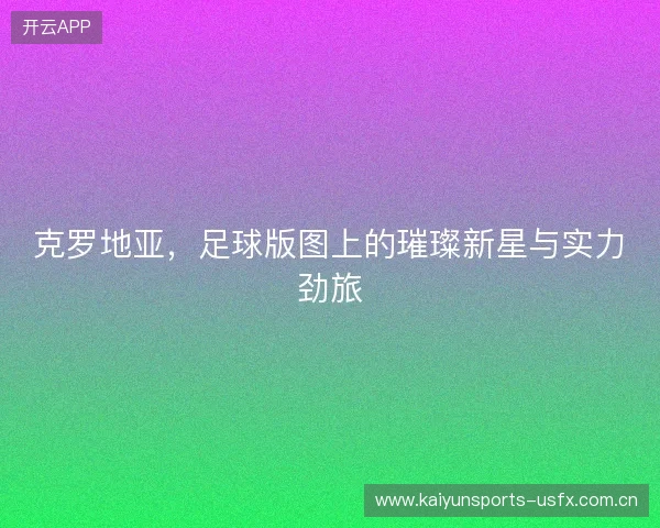 克罗地亚，足球版图上的璀璨新星与实力劲旅