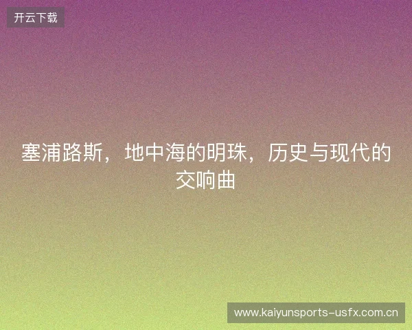 塞浦路斯,地中海的明珠,历史与现代的交响曲 塞浦路斯,地中海的明珠,历史与现代的交响曲